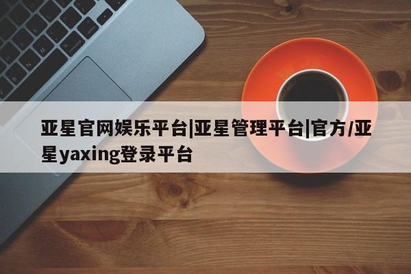 亚星_官网 亚星网站亚星官网娱乐平台|亚星管理平台|官方/亚星yaxing登录平台