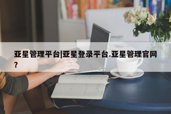 亚星_官网 亚星网站亚星管理平台|亚星登录平台.亚星管理官网？