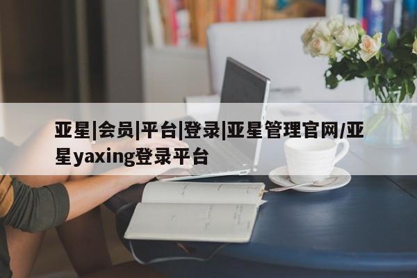 亚星_官网 亚星网站亚星|会员|平台|登录|亚星管理官网/亚星yaxing登录平台