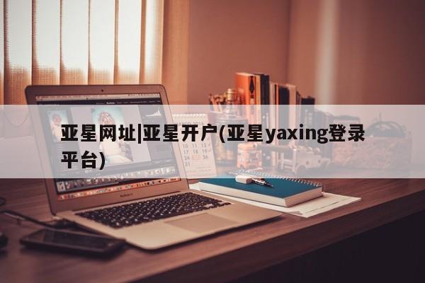 亚星_官网 亚星网站亚星网址|亚星开户(亚星yaxing登录平台)