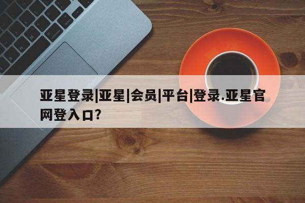 亚星_官网 亚星网站亚星登录|亚星|会员|平台|登录.亚星官网登入口？
