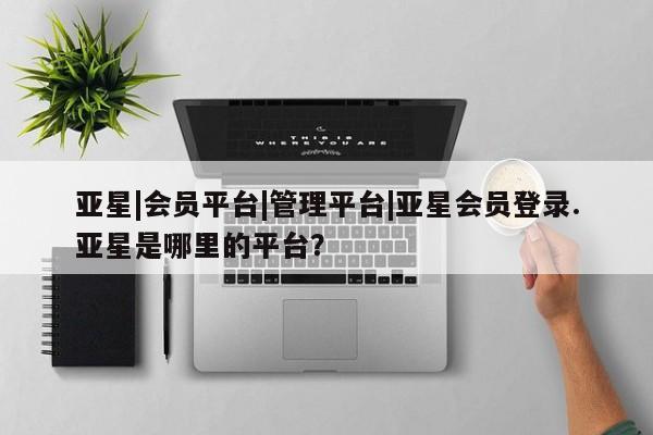 亚星_官网 亚星网站亚星|会员平台|管理平台|亚星会员登录.亚星是哪里的平台？