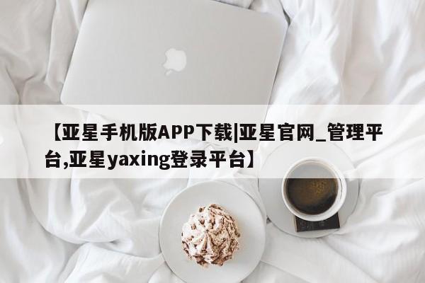 亚星_官网 亚星网站【亚星手机版APP下载|亚星官网_管理平台,亚星yaxing登录平台】