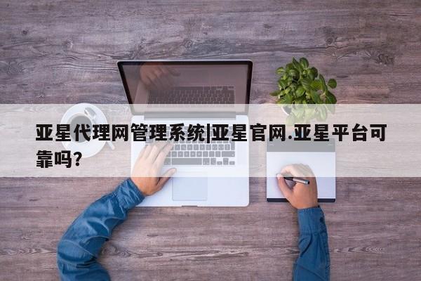 亚星_官网 亚星网站亚星代理网管理系统|亚星官网.亚星平台可靠吗？
