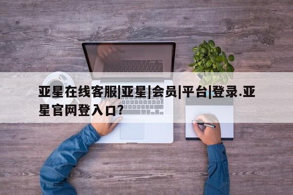亚星_官网 亚星网站亚星在线客服|亚星|会员|平台|登录.亚星官网登入口？