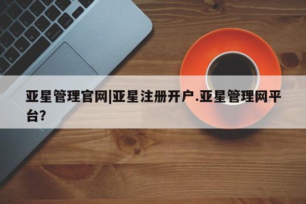 亚星_官网 亚星网站亚星管理官网|亚星注册开户.亚星管理网平台？
