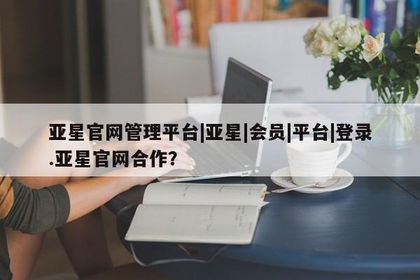 亚星_官网 亚星网站亚星官网管理平台|亚星|会员|平台|登录.亚星官网合作？