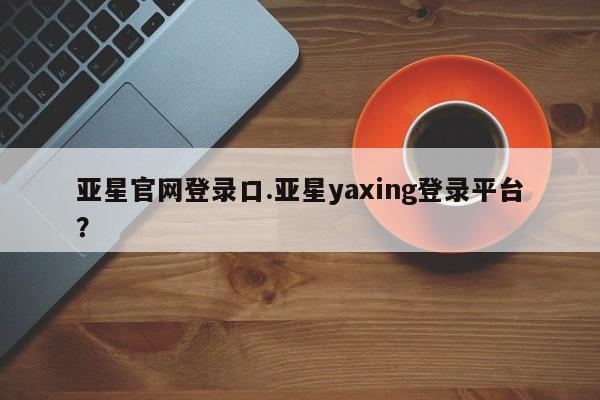 亚星_官网 亚星网站亚星官网登录口.亚星yaxing登录平台？